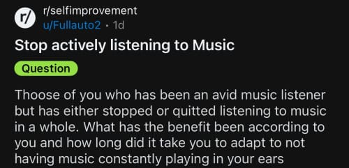 A question to r/selfimprovement: ﻿﻿﻿“Thoose of you who has been an avid music listener but has either stopped or quitted listening to music in a whole. What has the benefit been according to you and how long did it take you to adapt to not having music constantly playing in your ears”